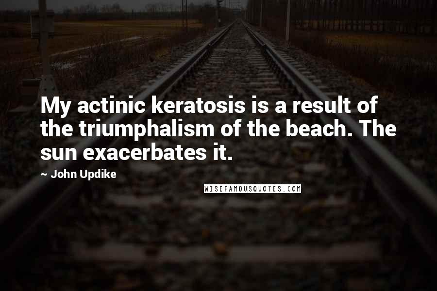 John Updike Quotes: My actinic keratosis is a result of the triumphalism of the beach. The sun exacerbates it.