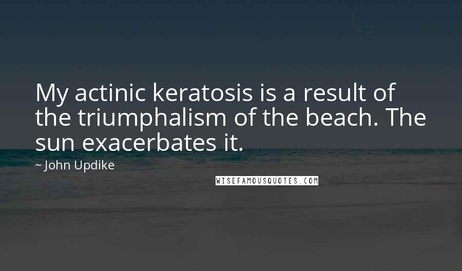 John Updike Quotes: My actinic keratosis is a result of the triumphalism of the beach. The sun exacerbates it.