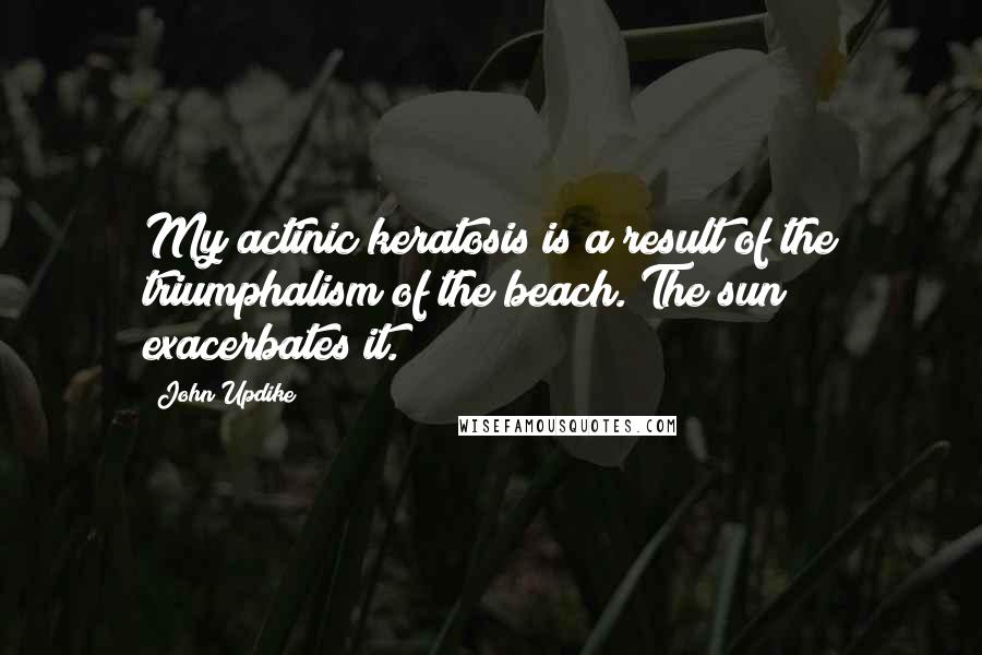 John Updike Quotes: My actinic keratosis is a result of the triumphalism of the beach. The sun exacerbates it.