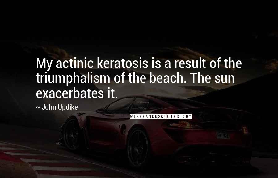 John Updike Quotes: My actinic keratosis is a result of the triumphalism of the beach. The sun exacerbates it.
