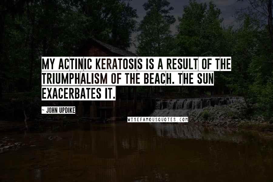 John Updike Quotes: My actinic keratosis is a result of the triumphalism of the beach. The sun exacerbates it.
