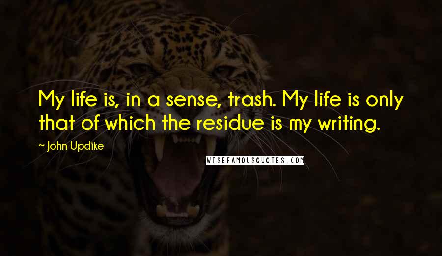 John Updike Quotes: My life is, in a sense, trash. My life is only that of which the residue is my writing.