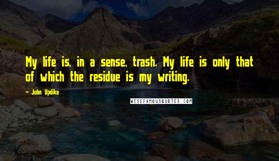John Updike Quotes: My life is, in a sense, trash. My life is only that of which the residue is my writing.