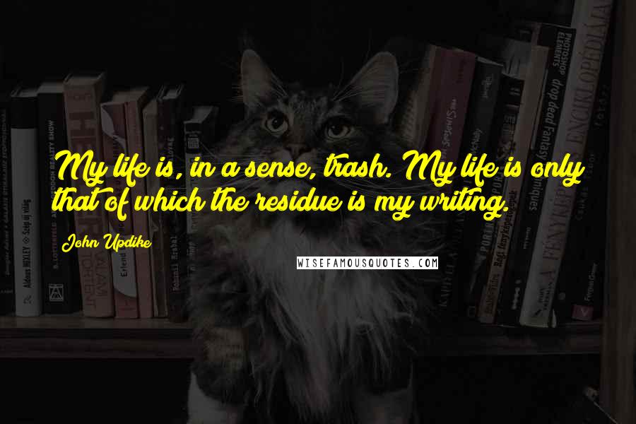 John Updike Quotes: My life is, in a sense, trash. My life is only that of which the residue is my writing.