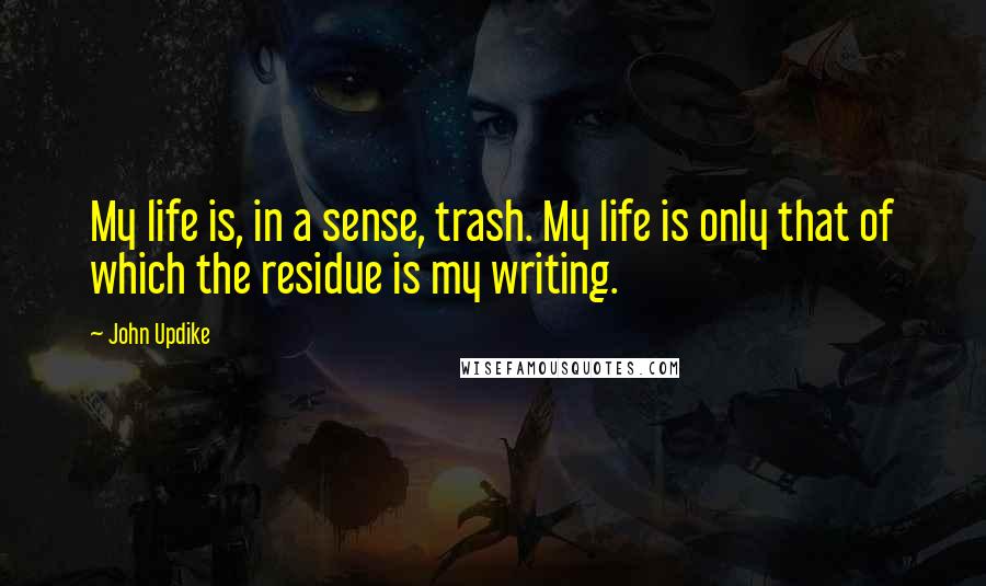 John Updike Quotes: My life is, in a sense, trash. My life is only that of which the residue is my writing.