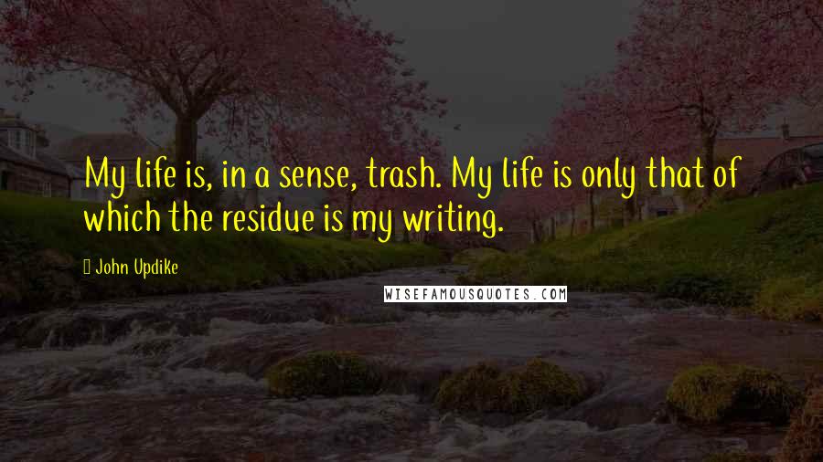 John Updike Quotes: My life is, in a sense, trash. My life is only that of which the residue is my writing.