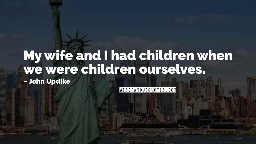 John Updike Quotes: My wife and I had children when we were children ourselves.