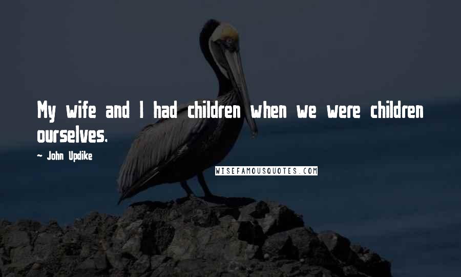 John Updike Quotes: My wife and I had children when we were children ourselves.