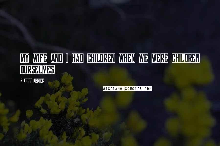 John Updike Quotes: My wife and I had children when we were children ourselves.