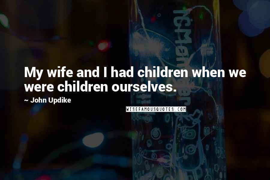 John Updike Quotes: My wife and I had children when we were children ourselves.