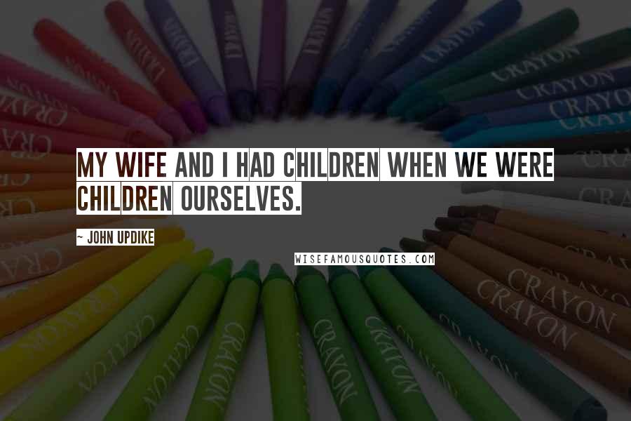 John Updike Quotes: My wife and I had children when we were children ourselves.