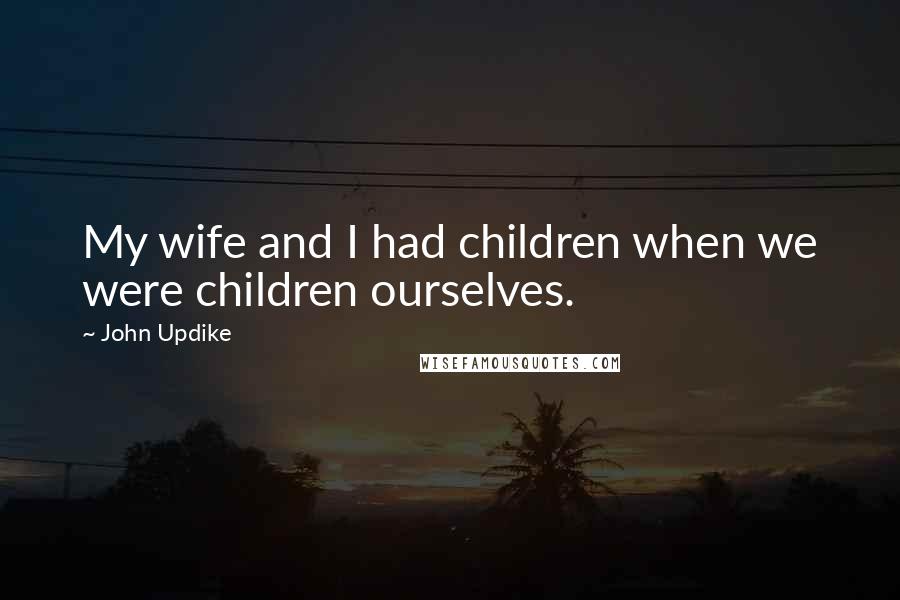 John Updike Quotes: My wife and I had children when we were children ourselves.