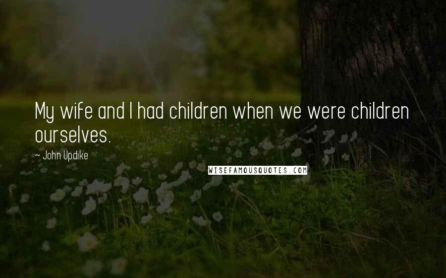 John Updike Quotes: My wife and I had children when we were children ourselves.