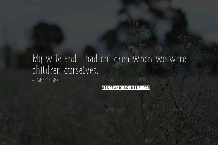 John Updike Quotes: My wife and I had children when we were children ourselves.