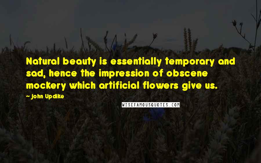 John Updike Quotes: Natural beauty is essentially temporary and sad, hence the impression of obscene mockery which artificial flowers give us.