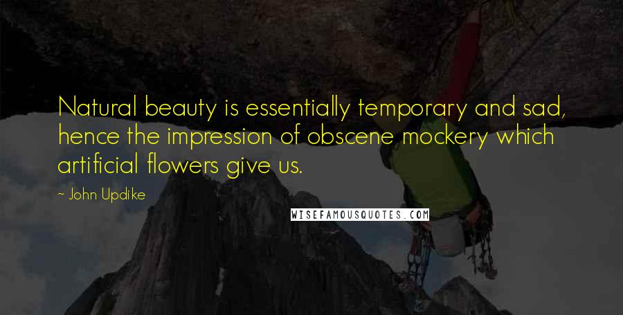John Updike Quotes: Natural beauty is essentially temporary and sad, hence the impression of obscene mockery which artificial flowers give us.