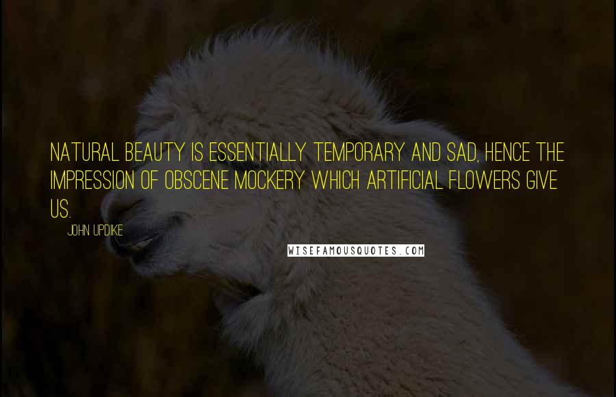 John Updike Quotes: Natural beauty is essentially temporary and sad, hence the impression of obscene mockery which artificial flowers give us.