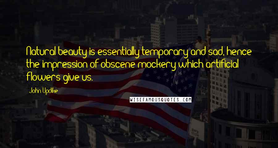 John Updike Quotes: Natural beauty is essentially temporary and sad, hence the impression of obscene mockery which artificial flowers give us.