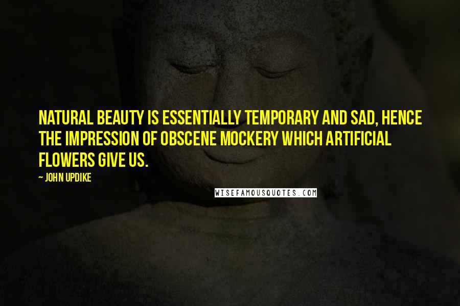 John Updike Quotes: Natural beauty is essentially temporary and sad, hence the impression of obscene mockery which artificial flowers give us.