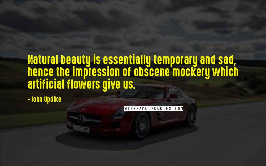 John Updike Quotes: Natural beauty is essentially temporary and sad, hence the impression of obscene mockery which artificial flowers give us.