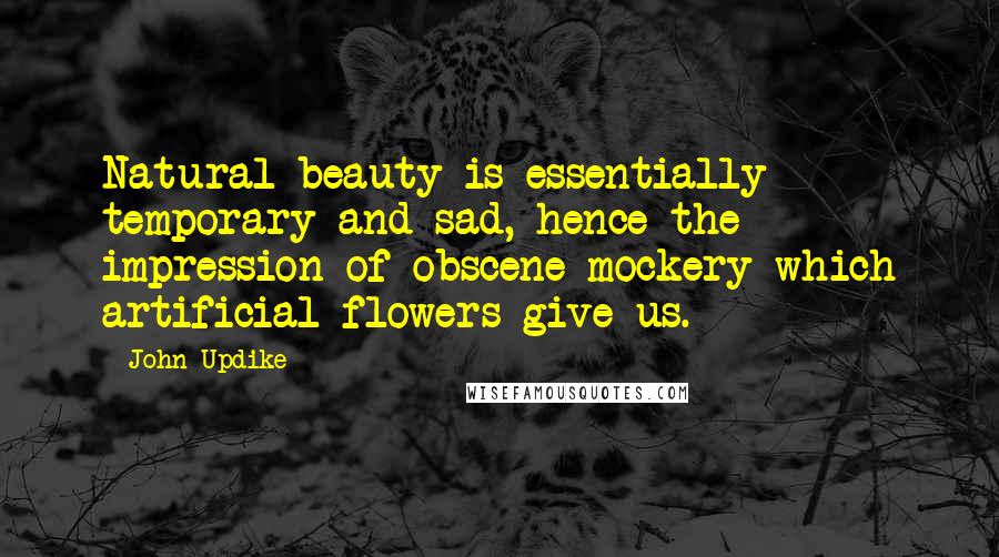 John Updike Quotes: Natural beauty is essentially temporary and sad, hence the impression of obscene mockery which artificial flowers give us.