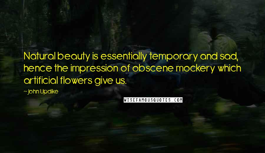 John Updike Quotes: Natural beauty is essentially temporary and sad, hence the impression of obscene mockery which artificial flowers give us.