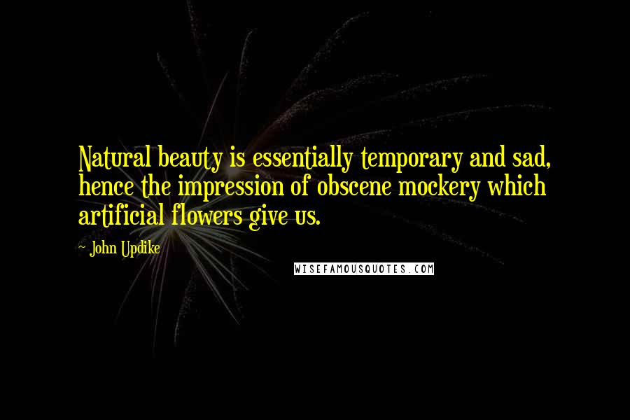 John Updike Quotes: Natural beauty is essentially temporary and sad, hence the impression of obscene mockery which artificial flowers give us.