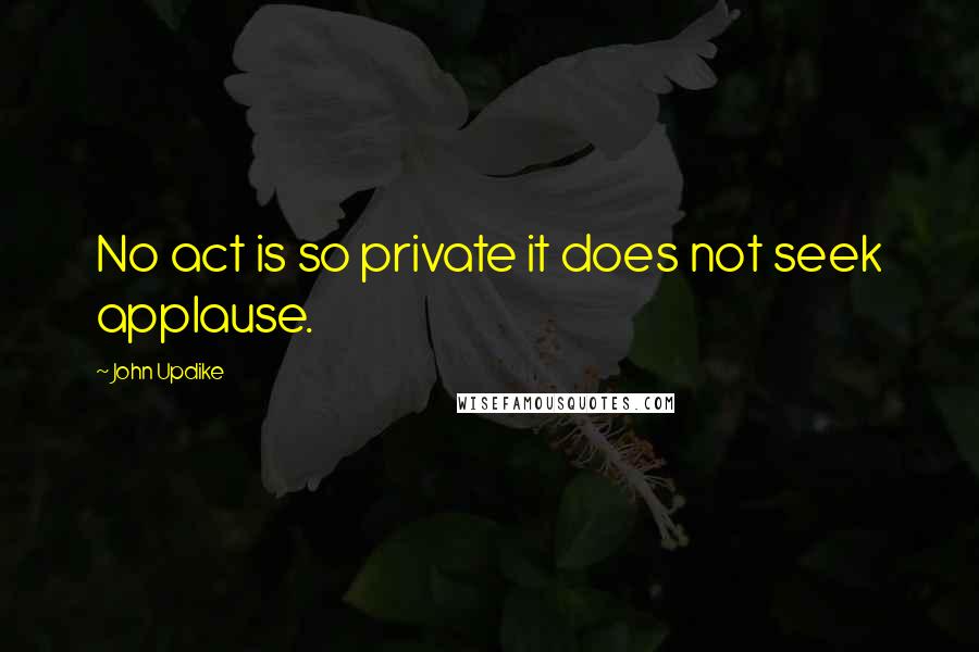 John Updike Quotes: No act is so private it does not seek applause.