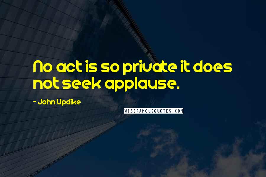 John Updike Quotes: No act is so private it does not seek applause.