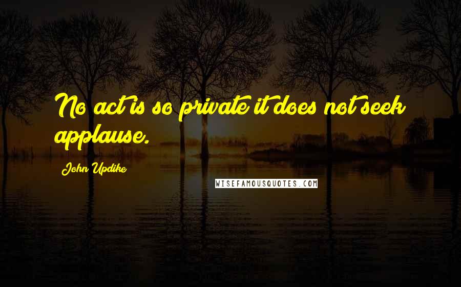 John Updike Quotes: No act is so private it does not seek applause.