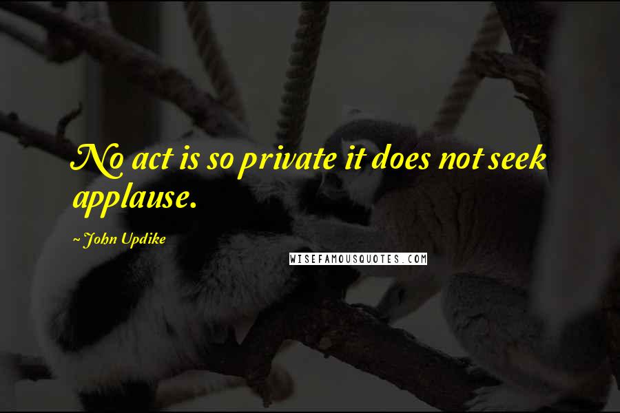 John Updike Quotes: No act is so private it does not seek applause.
