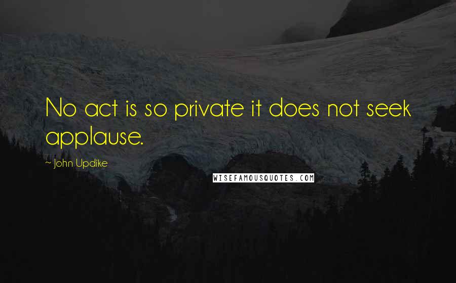 John Updike Quotes: No act is so private it does not seek applause.