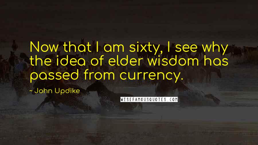 John Updike Quotes: Now that I am sixty, I see why the idea of elder wisdom has passed from currency.