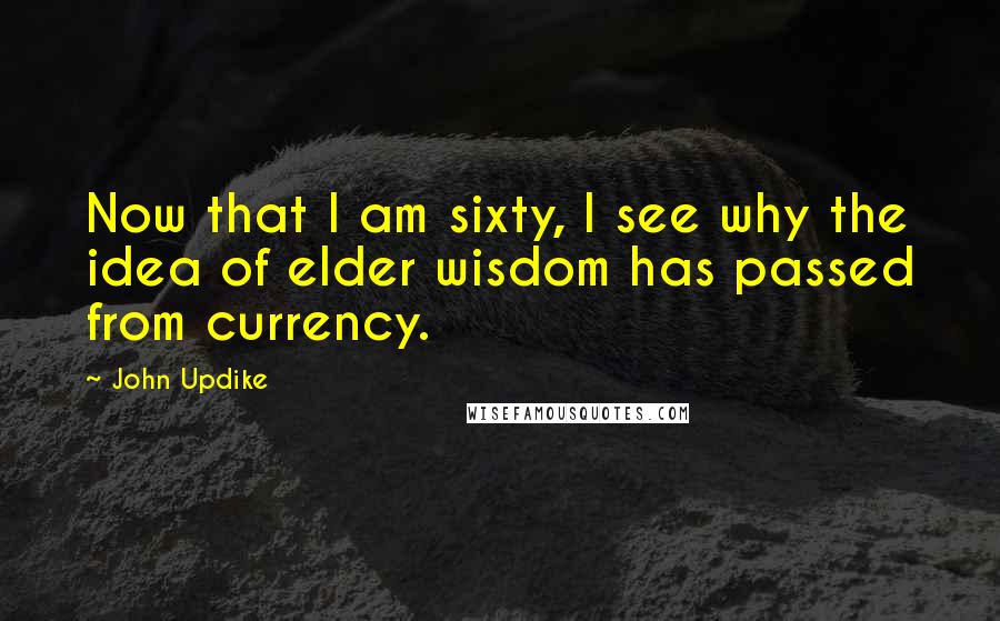 John Updike Quotes: Now that I am sixty, I see why the idea of elder wisdom has passed from currency.