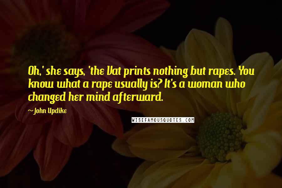 John Updike Quotes: Oh,' she says, 'the Vat prints nothing but rapes. You know what a rape usually is? It's a woman who changed her mind afterward.