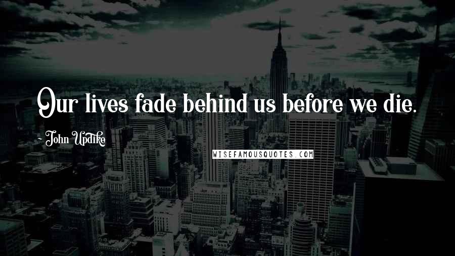 John Updike Quotes: Our lives fade behind us before we die.