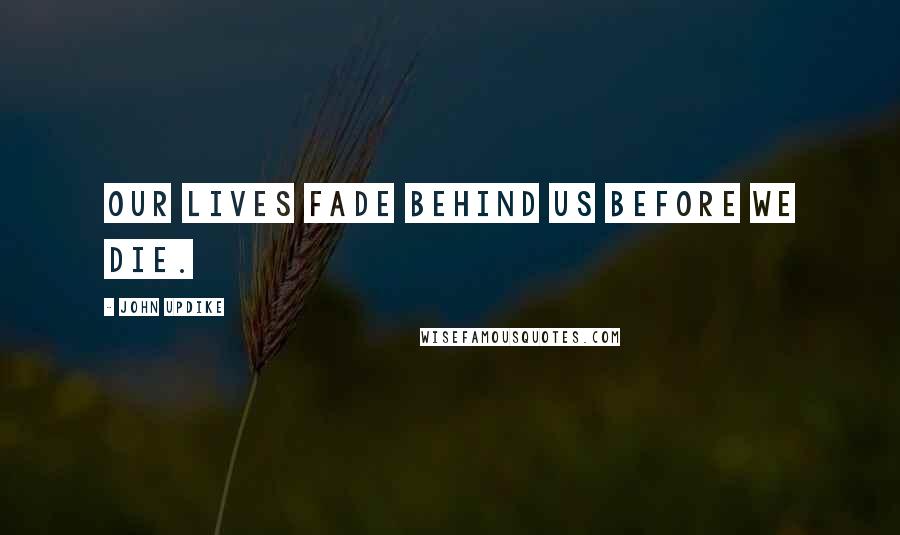 John Updike Quotes: Our lives fade behind us before we die.