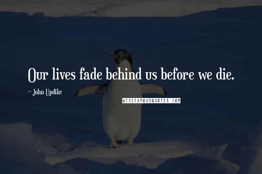 John Updike Quotes: Our lives fade behind us before we die.
