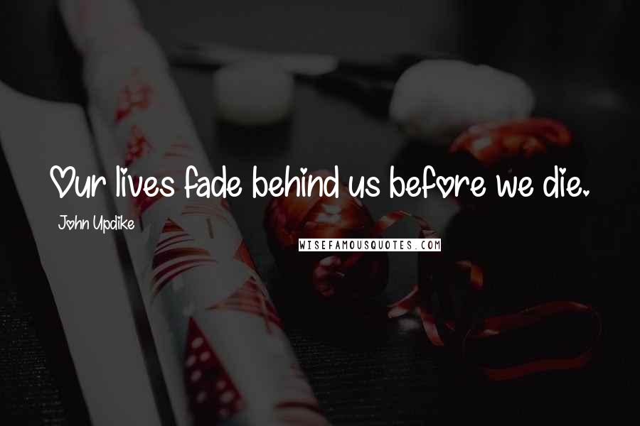 John Updike Quotes: Our lives fade behind us before we die.