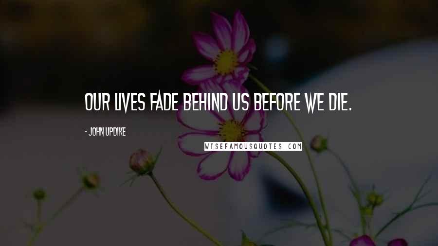 John Updike Quotes: Our lives fade behind us before we die.