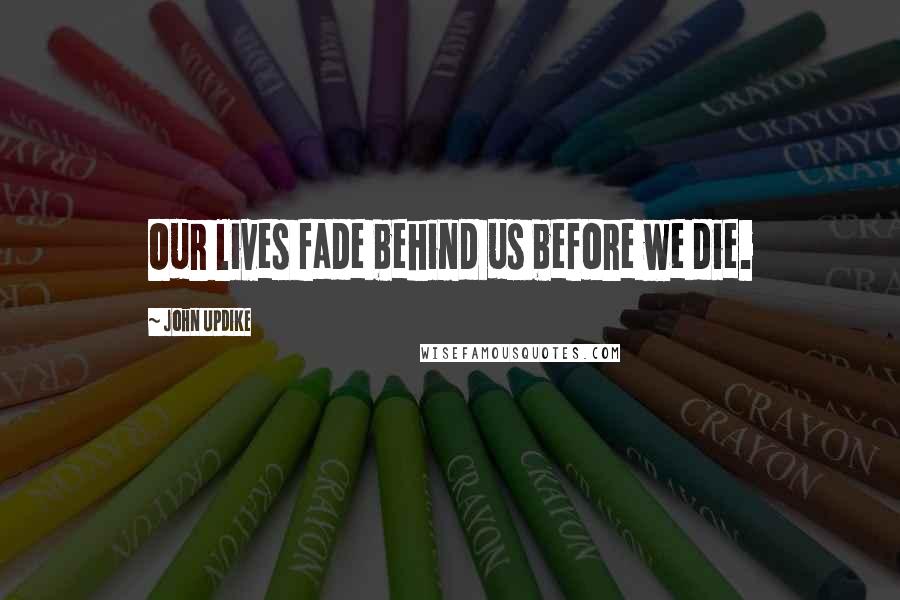 John Updike Quotes: Our lives fade behind us before we die.