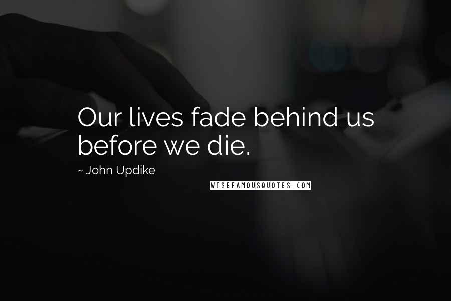 John Updike Quotes: Our lives fade behind us before we die.