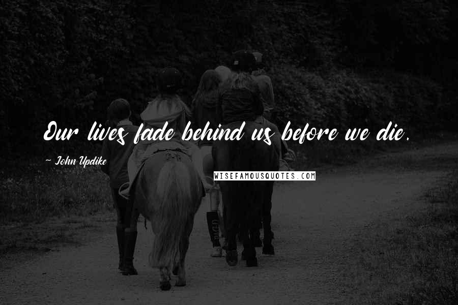 John Updike Quotes: Our lives fade behind us before we die.