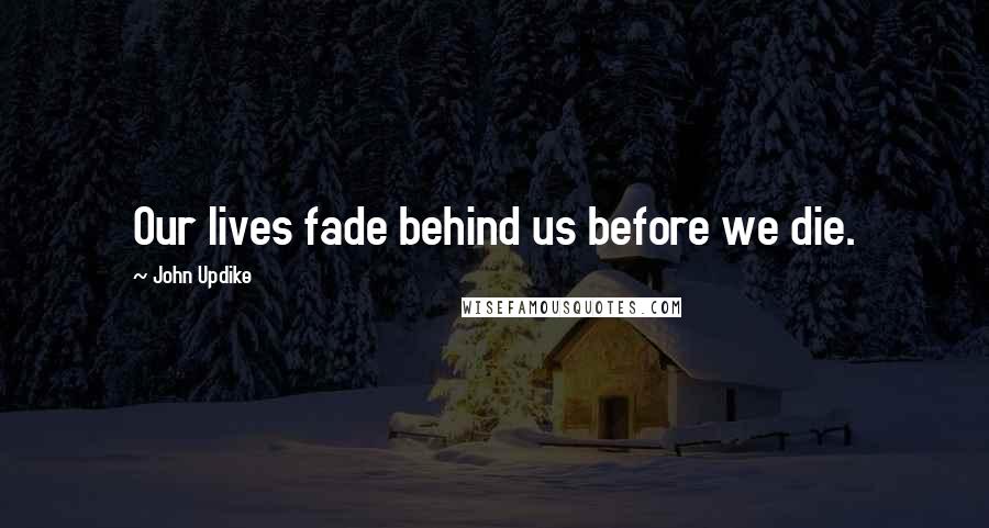 John Updike Quotes: Our lives fade behind us before we die.