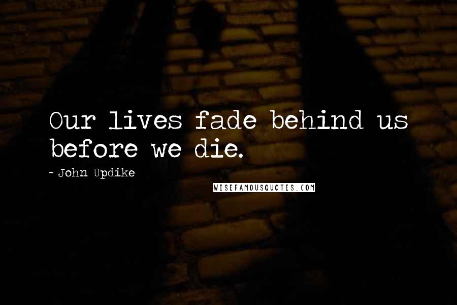 John Updike Quotes: Our lives fade behind us before we die.