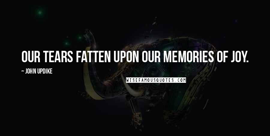 John Updike Quotes: Our tears fatten upon our memories of joy.