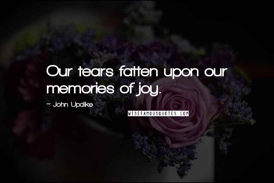 John Updike Quotes: Our tears fatten upon our memories of joy.