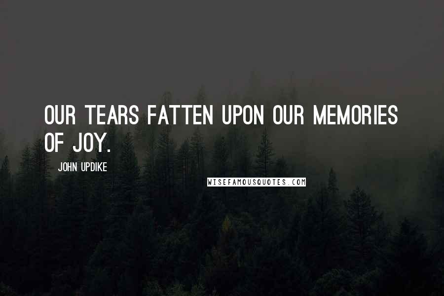 John Updike Quotes: Our tears fatten upon our memories of joy.