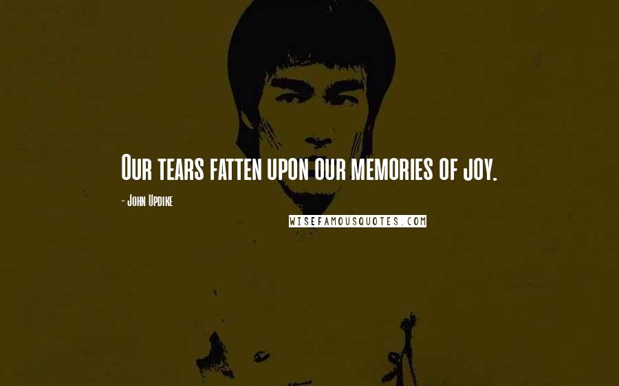 John Updike Quotes: Our tears fatten upon our memories of joy.