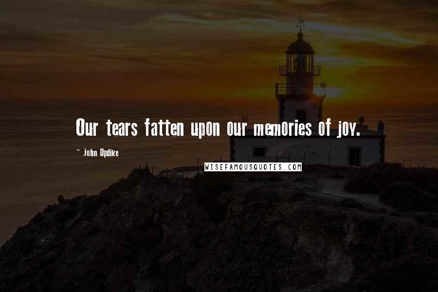 John Updike Quotes: Our tears fatten upon our memories of joy.